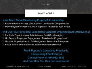 1. What provides
the context for
and
constrains the
actions
of the
enterprise?
Analyzing
present
circumstances
and capabilities
2. What is the
best way for the
enterprise to
survive and
thrive into the
future?
Envisioning and
planning a viable
future
3. What
elements of the
enterprise can
leverage
changes
in the desired
direction?
Identifying
formal,
enterprise
processes that
produce change
4. What
stakeholder
characteristics
must be
considered to
positively effect
change?
Pinpointing
stakeholders’
role in effecting
change
5. What activities
are effective for
bringing about
desired
changes?
Focusing on
activities that
support the
anticipated
future
PURPOSEFUL LEADERSHIP
DEVELOPMENT FOCUSES ON FIVE
AREAS
1 0 / 9 / 2 0 1 4
P U R P O S E F U L L E A D E R S H I P - F R A N K P A P O T T O - E M P O W E R I N G E F F E C T I V E N E S S
 