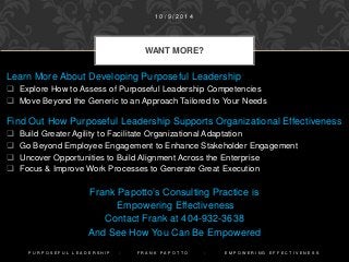 Learn More About Developing Purposeful Leadership
 Explore How to Assess of Purposeful Leadership Competencies
 Move Beyond the Generic to an Approach Tailored to Your Needs
Find Out How Purposeful Leadership Supports Organizational Effectiveness
 Build Greater Agility to Facilitate Organizational Adaptation
 Go Beyond Employee Engagement to Enhance Stakeholder Engagement
 Uncover Opportunities to Build Alignment Across the Enterprise
 Focus & Improve Work Processes to Generate Great Execution
Frank Papotto’s Consulting Practice is
Empowering Effectiveness
Contact Frank at 404-932-3638
And See How You Can Be Empowered
WANT MORE?
1 0 / 9 / 2 0 1 4
P U R P O S E F U L L E A D E R S H I P - F R A N K P A P O T T O - E M P O W E R I N G E F F E C T I V E N E S S
 