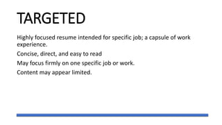 TARGETED
Highly focused resume intended for specific job; a capsule of work
experience.
Concise, direct, and easy to read
May focus firmly on one specific job or work.
Content may appear limited.
 