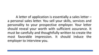 A letter of application is essentially a sales letter –
a personal sales letter. You sell your skills, services and
personality to your prospective employer. Your letter
should reveal your worth with sufficient assurance. It
must be carefully and thoughtfully written to create the
most favorable impression. It should induce the
employer to interview you.
 