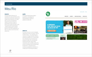 ESTUDO DE CASO

Meu Rio
DESAFIO
O Rio de Janeiro passa por um
momento único de sua história, com a
entrada de investimentos maciços em
mega eventos esportivos. Por outro
lado, os jovens principalmente
dispõem de poucos canais de
participação social e política. É
preciso criar canais que levem a uma
“ressigniﬁcação” da participação
política da população, forçando o
governo a ser mais transparente e a
fazer um melhor usos dos recursos
disponíveis.

AÇÃO
A Purpose desenvolveu toda a
arquitetura, estratégia de
ﬁnanciamento e lançou a
plataforma Meu Rio.

IMPACT0
Em pouco mais de um ano de atuação,
o Meu Rio já conta com mais de 120 mil
membros ativos, 1 de cada 20 jovens
cariocas com idade entre 20 e 29 anos
participa da plataforma. O nível de êxito
das campanhas desenvolvidas pelos
membros do Meu Rio na ferramenta
Panela de Pressão chega a 60%.
Campanhas bem sucedidas do Meu Rio
incluem a proteção da Escola Municipal
Friedenreich, o impedimento de
mudanças na legislação ambiental e a
criação de CPI do transporte público.

 