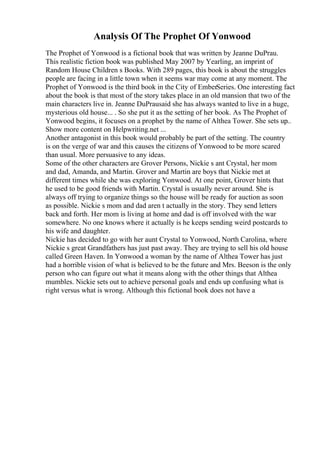 Analysis Of The Prophet Of Yonwood
The Prophet of Yonwood is a fictional book that was written by Jeanne DuPrau.
This realistic fiction book was published May 2007 by Yearling, an imprint of
Random House Children s Books. With 289 pages, this book is about the struggles
people are facing in a little town when it seems war may come at any moment. The
Prophet of Yonwood is the third book in the City of EmberSeries. One interesting fact
about the book is that most of the story takes place in an old mansion that two of the
main characters live in. Jeanne DuPrausaid she has always wanted to live in a huge,
mysterious old house... . So she put it as the setting of her book. As The Prophet of
Yonwood begins, it focuses on a prophet by the name of Althea Tower. She sets up
...
Show more content on Helpwriting.net ...
Another antagonist in this book would probably be part of the setting. The country
is on the verge of war and this causes the citizens of Yonwood to be more scared
than usual. More persuasive to any ideas.
Some of the other characters are Grover Persons, Nickie s ant Crystal, her mom
and dad, Amanda, and Martin. Grover and Martin are boys that Nickie met at
different times while she was exploring Yonwood. At one point, Grover hints that
he used to be good friends with Martin. Crystal is usually never around. She is
always off trying to organize things so the house will be ready for auction as soon
as possible. Nickie s mom and dad aren t actually in the story. They send letters
back and forth. Her mom is living at home and dad is off involved with the war
somewhere. No one knows where it actually is he keeps sending weird postcards to
his wife and daughter.
Nickie has decided to go with her aunt Crystal to Yonwood, North Carolina, where
Nickie s great Grandfathers has just past away. They are trying to sell his old house
called Green Haven. In Yonwood a woman by the name of Althea Tower has just
had a horrible vision of what is believed to be the future and Mrs. Beeson is the only
person who can figure out what it means along with the other things that Althea
mumbles. Nickie sets out to achieve personal goals and ends up confusing what is
right versus what is wrong. Although this fictional book does not have a
 