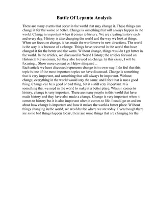 Battle Of Lepanto Analysis
There are many events that occur in the world that may change it. These things can
change it for the worse or better. Change is something that will always happen in the
world. Change is important when it comes to history. We are creating history each
and every day. History is also changing the world and the way we look at things.
When we focus on change, it has made the worldmove in new directions. The world
is the way it is because of a change. Things have occurred in the world that have
changed it for the better and the worst. Without change, things wouldn t get better in
the world. In the articles, we discussed in World History; the articles focused on
Historical Revisionism, but they also focused on change. In this essay, I will be
focusing... Show more content on Helpwriting.net ...
Each article we have discussed represents change in its own way. I do feel that this
topic is one of the most important topics we have discussed. Change is something
that is very important, and something that will always be important. Without
change, everything in the world would stay the same, and I feel that is not a good
thing. Change can be a good or bad thing, but it s still very important. It is
something that we need in the world to make it a better place. When it comes to
history, change is very important. There are many people in this world that have
made history and they have also made a change. Change is very important when it
comes to history but it is also important when it comes to life. I could go on and on
about how change is important and how it makes the world a better place. Without
things changing in the world, we wouldn t be where we are today. Even though there
are some bad things happen today, there are some things that are changing for the
 