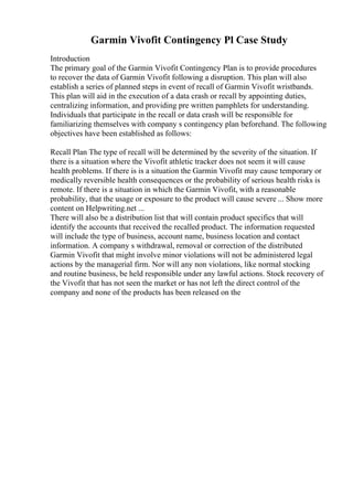 Garmin Vivofit Contingency Pl Case Study
Introduction
The primary goal of the Garmin Vivofit Contingency Plan is to provide procedures
to recover the data of Garmin Vivofit following a disruption. This plan will also
establish a series of planned steps in event of recall of Garmin Vivofit wristbands.
This plan will aid in the execution of a data crash or recall by appointing duties,
centralizing information, and providing pre written pamphlets for understanding.
Individuals that participate in the recall or data crash will be responsible for
familiarizing themselves with company s contingency plan beforehand. The following
objectives have been established as follows:
Recall Plan The type of recall will be determined by the severity of the situation. If
there is a situation where the Vivofit athletic tracker does not seem it will cause
health problems. If there is is a situation the Garmin Vivofit may cause temporary or
medically reversible health consequences or the probability of serious health risks is
remote. If there is a situation in which the Garmin Vivofit, with a reasonable
probability, that the usage or exposure to the product will cause severe ... Show more
content on Helpwriting.net ...
There will also be a distribution list that will contain product specifics that will
identify the accounts that received the recalled product. The information requested
will include the type of business, account name, business location and contact
information. A company s withdrawal, removal or correction of the distributed
Garmin Vivofit that might involve minor violations will not be administered legal
actions by the managerial firm. Nor will any non violations, like normal stocking
and routine business, be held responsible under any lawful actions. Stock recovery of
the Vivofit that has not seen the market or has not left the direct control of the
company and none of the products has been released on the
 