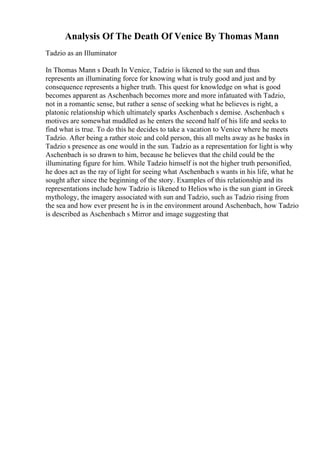 Analysis Of The Death Of Venice By Thomas Mann
Tadzio as an Illuminator
In Thomas Mann s Death In Venice, Tadzio is likened to the sun and thus
represents an illuminating force for knowing what is truly good and just and by
consequence represents a higher truth. This quest for knowledge on what is good
becomes apparent as Aschenbach becomes more and more infatuated with Tadzio,
not in a romantic sense, but rather a sense of seeking what he believes is right, a
platonic relationship which ultimately sparks Aschenbach s demise. Aschenbach s
motives are somewhat muddled as he enters the second half of his life and seeks to
find what is true. To do this he decides to take a vacation to Venice where he meets
Tadzio. After being a rather stoic and cold person, this all melts away as he basks in
Tadzio s presence as one would in the sun. Tadzio as a representation for light is why
Aschenbach is so drawn to him, because he believes that the child could be the
illuminating figure for him. While Tadzio himself is not the higher truth personified,
he does act as the ray of light for seeing what Aschenbach s wants in his life, what he
sought after since the beginning of the story. Examples of this relationship and its
representations include how Tadzio is likened to Helios who is the sun giant in Greek
mythology, the imagery associated with sun and Tadzio, such as Tadzio rising from
the sea and how ever present he is in the environment around Aschenbach, how Tadzio
is described as Aschenbach s Mirror and image suggesting that
 