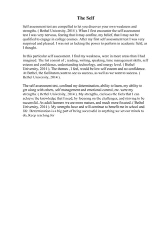 The Self
Self assessment test are compelled to let you discover your own weakness and
strengths. ( Bethel University, 2014 ). When I first encounter the self assessment
test I was very nervous, fearing that it may confine, my belief, that I may not be
qualified to engage in college courses. After my first self assessment test I was very
surprised and pleased. I was not as lacking the power to perform in academic field, as
I thought.
In this particular self assessment. I find my weakness, were in more areas than I had
imagined. The list consist of ; reading, writing, speaking, time management skills, self
esteem and confidence, understanding technology, and energy level. ( Bethel
University, 2014 ), The themes , I feel, would be low self esteem and no confidence.
At Bethel, the facilitators,want to see us success, as well as we want to success. (
Bethel University, 2014 ).
The self assessment test, confined my determination, ability to learn, my ability to
get along with others, self management and emotional control, etc. were my
strengths. ( Bethel University, 2014 ). My strengths, encloses the facts that I can
achieve the knowledge that I need, by focusing on the challenges, and striving to be
successful. As adult learners we are more mature, and much more focused .( Bethel
University, 2014 ). My strengths have and will continue to benefit me in school and
life. Determination is a big part of being successful in anything we set our minds to
do, Keep reaching for
 