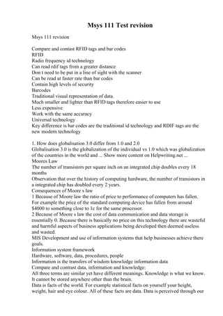 Msys 111 Test revision
Msys 111 revision
Compare and contast RFID tags and bar codes
RFID
Radio frequency id technology
Can read rdif tags from a greater distance
Don t need to be put in a line of sight with the scanner
Can be read at faster rate than bar codes
Contain high levels of security
Barcodes
Traditional visual representation of data.
Much smaller and lighter than RFID tags therefore easier to use
Less expensive
Work with the same accuracy
Universal technology
Key difference is bar codes are the traditional id technology and RDIF tags are the
new modern technology
1. How does globalisation 3.0 differ from 1.0 and 2.0
Globalisation 3.0 is the globalization of the individual vs 1.0 which was globalization
of the countries in the world and ... Show more content on Helpwriting.net ...
Moores Law
The number of transistors per square inch on an integrated chip doubles every 18
months
Observation that over the history of computing hardware, the number of transistors in
a integrated chip has doubled every 2 years.
Consequences of Moore s law
1 Because of Moore law the ratio of price to performance of computers has fallen.
For example the price of the standard computing device has fallen from around
$4000 to something close to 1c for the same processor.
2 Because of Moore s law the cost of data communication and data storage is
essentially 0. Because there is basically no price on this technology there are wasteful
and harmful aspects of business applications being developed then deemed useless
and wasted.
MIS Development and use of information systems that help businesses achieve there
goals.
Information system framework
Hardware, software, data, procedures, people
Information is the transfers of wisdom knowledge information data
Compare and contrast data, information and knowledge:
All three terms are similar yet have different meanings. Knowledge is what we know.
It cannot be stored anywhere other than the brain.
Data is facts of the world. For example statistical facts on yourself your height,
weight, hair and eye colour. All of these facts are data. Data is perceived through our
 