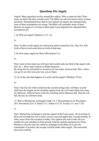 Questions On Angels
Angels. Many questions revolve around this subject. Who or what are they? How
many are there? Do they actually exist? The Bible can and will answer many of these
questions. Humankind always had its own opinion on angels, but unsurprisingly,
most of these assumptions are wrong. The Bible will contradict many of these
theories on angels or it will prove them right. It just depends how educated these
assumptions are.
1. Q: Who are angels? (Hebrews 1:13, 14)
A:
Note: In other words angels are ministering spirits created by God. They live with
God in Heaven and come down to Earth to hep man.
2. Q: How many angels are there? (Revelation 5:1)
A:
Note: Later in this study you will learn that Lucifer took one third of the angels with
him. So ... Show more content on Helpwriting.net ...
By doing this he will punish or reward us for our works. Good or bad. This s where
you get to see who won your war, you or Satan.
12. Q: In the end what happens to Lucifer and his angels? (Matthew 25:41)
A:
Note: Like the rest of the wicked (in the second coming), they will burn. Lucifer
shall burn the longest for his treachery against God. He will watch others burn then
his followers, while he burns in the fire watching all his followers fall. Then he will
fall, the last, he will burn alone.
13. Who is Michael the Archangel? (Jude 1:9, 1 Thessalonians 4:16, Revelation
20:5, Revelation 22:8, 9, Daniel 12:1, Joshua 5:13 15, Exodus 3:5, Acts 7:33)
A:
Note: Michael the Archangel is also the captain of the Lord s army. He let Joshua sit
there and worship him, but in other verses it says that angels don t accept worship. In
other verses Jesus has accepted worship. This captain also said to take off your
sandals for your standing on holy ground. God has said this quotation two times.
Michael is also the only one called an archangel in the Bible, he is also the
commander of an army who accepts worship unlike other angels. This somewhat
proves he could be
 