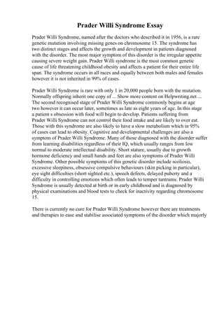 Prader Willi Syndrome Essay
Prader Willi Syndrome, named after the doctors who described it in 1956, is a rare
genetic mutation involving missing genes on chromosome 15. The syndrome has
two distinct stages and affects the growth and development in patients diagnosed
with the disorder. The most major symptom of this disorder is the irregular appetite
causing severe weight gain. Prader Willi syndrome is the most common genetic
cause of life threatening childhood obesity and affects a patient for their entire life
span. The syndrome occurs in all races and equally between both males and females
however it is not inherited in 99% of cases.
Prader Willi Syndrome is rare with only 1 in 20,000 people born with the mutation.
Normally offspring inherit one copy of ... Show more content on Helpwriting.net ...
The second recognised stage of Prader Willi Syndrome commonly begins at age
two however it can occur later, sometimes as late as eight years of age. In this stage
a patient s obsession with food will begin to develop. Patients suffering from
Prader Willi Syndrome can not control their food intake and are likely to over eat.
Those with this syndrome are also likely to have a slow metabolism which in 95%
of cases can lead to obesity. Cognitive and developmental challenges are also a
symptom of Prader Willi Syndrome. Many of those diagnosed with the disorder suffer
from learning disabilities regardless of their IQ, which usually ranges from low
normal to moderate intellectual disability. Short stature, usually due to growth
hormone deficiency and small hands and feet are also symptoms of Prader Willi
Syndrome. Other possible symptoms of this genetic disorder include scoliosis,
excessive sleepiness, obsessive compulsive behaviours (skin picking in particular),
eye sight difficulties (short sighted etc.), speech defects, delayed puberty and a
difficulty in controlling emotions which often leads to temper tantrums. Prader Willi
Syndrome is usually detected at birth or in early childhood and is diagnosed by
physical examinations and blood tests to check for inactivity regarding chromosome
15.
There is currently no cure for Prader Willi Syndrome however there are treatments
and therapies to ease and stabilise associated symptoms of the disorder which majorly
 