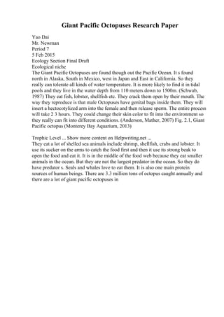 Giant Pacific Octopuses Research Paper
Yao Dai
Mr. Newman
Period 7
5 Feb 2015
Ecology Section Final Draft
Ecological niche
The Giant Pacific Octopuses are found though out the Pacific Ocean. It s found
north in Alaska, South in Mexico, west in Japan and East in California. So they
really can tolerate all kinds of water temperature. It is more likely to find it in tidal
pools and they live in the water depth from 110 meters down to 1500m. (Schwab,
1987) They eat fish, lobster, shellfish etc. They crack them open by their mouth. The
way they reproduce is that male Octopuses have genital bags inside them. They will
insert a hectocotylized arm into the female and then release sperm. The entire process
will take 2 3 hours. They could change their skin color to fit into the environment so
they really can fit into different conditions. (Anderson, Mather, 2007) Fig. 2.1, Giant
Pacific octopus (Monterey Bay Aquarium, 2013)
Trophic Level ... Show more content on Helpwriting.net ...
They eat a lot of shelled sea animals include shrimp, shellfish, crabs and lobster. It
use its sucker on the arms to catch the food first and then it use its strong beak to
open the food and eat it. It is in the middle of the food web because they eat smaller
animals in the ocean. But they are not the largest predator in the ocean. So they do
have predator s. Seals and whales love to eat them. It is also one main protein
sources of human beings. There are 3.3 million tons of octopus caught annually and
there are a lot of giant pacific octopuses in
 