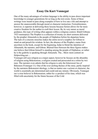 Essay On Kurt Vonnegut
One of the many advantages of written language is the ability to pass down important
knowledge to younger generations for as long as the text exists. Some of these
writings were meant to pass along examples of how to live one s life and attempt to
answer the unanswerable through moral or character instruction. Fictionliterature,
however, is superior at delivering these lessons because fiction allows for far more
creative freedom for the author to craft their lesson. By its very nature as moral
guidance, this type of writing often appears within a religious context. Khalil Gibrans
1923 masterpiece The Prophet is a collection of twenty six short sermons delivered
by the prophet Almustafa to the people of Orphalese before his departure home.
The lack of a concrete storyline makes the entire novel a soapbox for Gibran to
stand on and preach his wisdom. In fact, the absence of the Prophet s name from
anywhere in the book, except for the beginning, helps to blend the identities of
Almustafa, the narrator, and Gibran. Blurred lines between the three figures makes
one believe that Gibran himself is standing among the people of Orphalese, or rather
he is the godwho is speaking through Almustafa. The... Show more content on
Helpwriting.net ...
Vonnegut still uses religion as a major aspect, however he focuses on the absurdity
of religion using Bokononism, a religion created and persecuted on a whim by two
men. The narrator even admits that his religion is only the bittersweet lies of
Bokonon (Vonnegut 11). One of the over arching themes of the story, partly inspired
by the narrators Bokononist ideology, is that no matter one s actions or character, the
world is essentially pre determined and could end any minute. Obviously, Vonnegut
isn t a true believer in Bokononism, rather he s a product of his time, which was
filled with uncertainty for the future because of the Cold
 