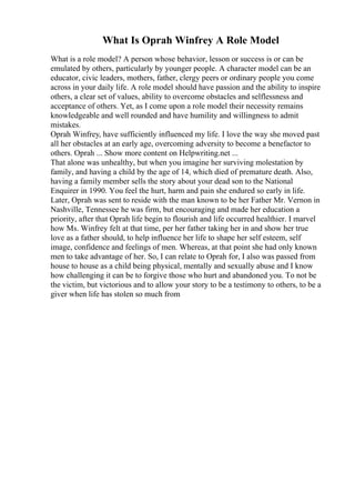 What Is Oprah Winfrey A Role Model
What is a role model? A person whose behavior, lesson or success is or can be
emulated by others, particularly by younger people. A character model can be an
educator, civic leaders, mothers, father, clergy peers or ordinary people you come
across in your daily life. A role model should have passion and the ability to inspire
others, a clear set of values, ability to overcome obstacles and selflessness and
acceptance of others. Yet, as I come upon a role model their necessity remains
knowledgeable and well rounded and have humility and willingness to admit
mistakes.
Oprah Winfrey, have sufficiently influenced my life. I love the way she moved past
all her obstacles at an early age, overcoming adversity to become a benefactor to
others. Oprah ... Show more content on Helpwriting.net ...
That alone was unhealthy, but when you imagine her surviving molestation by
family, and having a child by the age of 14, which died of premature death. Also,
having a family member sells the story about your dead son to the National
Enquirer in 1990. You feel the hurt, harm and pain she endured so early in life.
Later, Oprah was sent to reside with the man known to be her Father Mr. Vernon in
Nashville, Tennessee he was firm, but encouraging and made her education a
priority, after that Oprah life begin to flourish and life occurred healthier. I marvel
how Ms. Winfrey felt at that time, per her father taking her in and show her true
love as a father should, to help influence her life to shape her self esteem, self
image, confidence and feelings of men. Whereas, at that point she had only known
men to take advantage of her. So, I can relate to Oprah for, I also was passed from
house to house as a child being physical, mentally and sexually abuse and I know
how challenging it can be to forgive those who hurt and abandoned you. To not be
the victim, but victorious and to allow your story to be a testimony to others, to be a
giver when life has stolen so much from
 