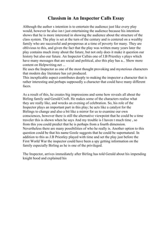 Classism in An Inspector Calls Essay
Although the author s intention is to entertain the audience just like every play
would, however he also isn t just entertaining the audience because his intention
shows that he is more interested in showing the audience about the structure of the
class system. The play is set at the turn of the century and is centered on a wealthy
family who are successful and prosperous at a time of poverty for many. They are
oblivious to this, and given the fact that the play was written many years later the
play contains much irony about the future, but not only does it make it question our
history but also our future. An Inspector Callsis one of J.B Priestley s plays which
have many messages that are social and political, also this play has a... Show more
content on Helpwriting.net ...
He uses the Inspector as one of the most thought provoking and mysterious characters
that modern day literature has yet produced.
This inexplicable aspect contributes deeply to making the inspector a character that is
rather interesting and perhaps supposedly a character that could have many different
faces.
As a result of this, he creates big impressions and some how reveals all about the
Birling family and Gerald Croft. He makes some of the characters realise what
they are really like, and wrecks an evening of celebration. So, his role of the
Inspector plays an important part in this play; he acts like a catalyst for the
Birlings to change and also a bit like a mirror for us to examine our own
consciences, however there is still the alternative viewpoint that he could be a time
traveler this is shown when he says And my trouble is I haven t much time , so
from this you could predict that he is perhaps from a fourth dimension.
Nevertheless there are many possibilities of who he really is. Another option to this
question could be that his name Goole suggests that he could be supernatural. In
addition to this as J.B Priestley played with time and set the play just before the
First World War the inspector could have been a spy getting information on the
family especially Birling as he is one of the privileged.
The Inspector, arrives immediately after Birling has told Gerald about his impending
knight hood and explained his
 