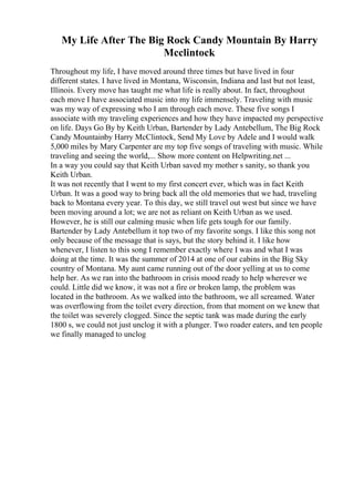 My Life After The Big Rock Candy Mountain By Harry
Mcclintock
Throughout my life, I have moved around three times but have lived in four
different states. I have lived in Montana, Wisconsin, Indiana and last but not least,
Illinois. Every move has taught me what life is really about. In fact, throughout
each move I have associated music into my life immensely. Traveling with music
was my way of expressing who I am through each move. These five songs I
associate with my traveling experiences and how they have impacted my perspective
on life. Days Go By by Keith Urban, Bartender by Lady Antebellum, The Big Rock
Candy Mountainby Harry McClintock, Send My Love by Adele and I would walk
5,000 miles by Mary Carpenter are my top five songs of traveling with music. While
traveling and seeing the world,... Show more content on Helpwriting.net ...
In a way you could say that Keith Urban saved my mother s sanity, so thank you
Keith Urban.
It was not recently that I went to my first concert ever, which was in fact Keith
Urban. It was a good way to bring back all the old memories that we had, traveling
back to Montana every year. To this day, we still travel out west but since we have
been moving around a lot; we are not as reliant on Keith Urban as we used.
However, he is still our calming music when life gets tough for our family.
Bartender by Lady Antebellum it top two of my favorite songs. I like this song not
only because of the message that is says, but the story behind it. I like how
whenever, I listen to this song I remember exactly where I was and what I was
doing at the time. It was the summer of 2014 at one of our cabins in the Big Sky
country of Montana. My aunt came running out of the door yelling at us to come
help her. As we ran into the bathroom in crisis mood ready to help wherever we
could. Little did we know, it was not a fire or broken lamp, the problem was
located in the bathroom. As we walked into the bathroom, we all screamed. Water
was overflowing from the toilet every direction, from that moment on we knew that
the toilet was severely clogged. Since the septic tank was made during the early
1800 s, we could not just unclog it with a plunger. Two roader eaters, and ten people
we finally managed to unclog
 