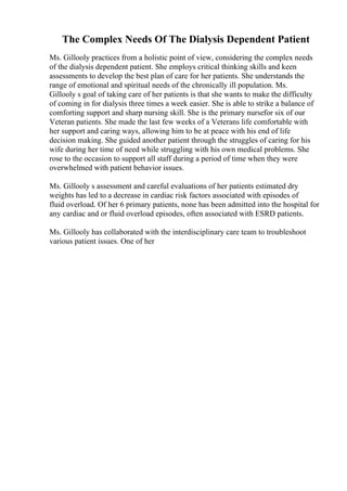 The Complex Needs Of The Dialysis Dependent Patient
Ms. Gillooly practices from a holistic point of view, considering the complex needs
of the dialysis dependent patient. She employs critical thinking skills and keen
assessments to develop the best plan of care for her patients. She understands the
range of emotional and spiritual needs of the chronically ill population. Ms.
Gillooly s goal of taking care of her patients is that she wants to make the difficulty
of coming in for dialysis three times a week easier. She is able to strike a balance of
comforting support and sharp nursing skill. She is the primary nursefor six of our
Veteran patients. She made the last few weeks of a Veterans life comfortable with
her support and caring ways, allowing him to be at peace with his end of life
decision making. She guided another patient through the struggles of caring for his
wife during her time of need while struggling with his own medical problems. She
rose to the occasion to support all staff during a period of time when they were
overwhelmed with patient behavior issues.
Ms. Gillooly s assessment and careful evaluations of her patients estimated dry
weights has led to a decrease in cardiac risk factors associated with episodes of
fluid overload. Of her 6 primary patients, none has been admitted into the hospital for
any cardiac and or fluid overload episodes, often associated with ESRD patients.
Ms. Gillooly has collaborated with the interdisciplinary care team to troubleshoot
various patient issues. One of her
 