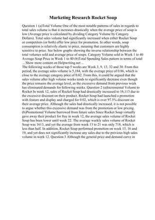 Marketing Research Rocket Soup
Question 1 (a)Total Volume One of the most notable patterns of sales in regards to
total sales volume is that it increases drastically when the average price of soup is
low (Average price is calculated by dividing Category Volume by Category
Dollars). Total sales volume had significantly increased when either Rocket Soup
or competitors (or both) offer low price for promotion. In other words, soup
consumption is relatively elastic to price, meaning that customers are highly
sensitive to price. See below graphs showing the inverse relationship between the
total volumes sold and average price of soups. Category Volume sold in Week 1 to 40
Average Soup Price in Week 1 to 40 (b)Total Spending Sales pattern in terms of total
... Show more content on Helpwriting.net ...
The following weeks of those top 5 weeks are Week 3, 9, 13, 32 and 38. From this
period, the average sales volume is 5,184, with the average price of 0.86, which is
close to the average category price of 0.82. From this, it could be argued that the
sales volume after high volume weeks tends to significantly decrease even though
the price remains the average level, as the excessive demand from previous week
has eliminated demands for following weeks. Question 2 (a)Incremental Volume to
Rocket In week 12, sales of Rocket Soup had drastically increased to 16,113 due to
the excessive discount on their product. Rocket Soup had launched a promotion
with feature and display and charged for 0.02, which is over 97.5% discount on
their average price. Although the sales had drastically increased, it is not possible
to argue whether this excessive demand was from the promotion or low pricing.
(b)Promotional Volume burrowed from future sales Since Rocket Soup virtually
gave away their product for free in week 12, the average sales volume of Rocket
Soup has been lower until week 22. The average weekly sales volume of Rocket
Soup was 1613, and yet the average from week 13 to 21 was only 718, which is
less than half. In addition, Rocket Soup performed promotion on week 13, 16 and
19, and yet does not significantly increase any sales due to the previous high sales
volume in week 12. Question 3 Although the general price and demand curve in
 