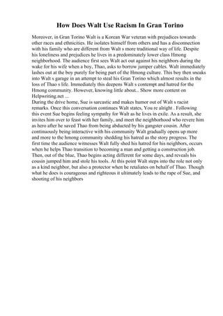 How Does Walt Use Racism In Gran Torino
Moreover, in Gran Torino Walt is a Korean War veteran with prejudices towards
other races and ethnicities. He isolates himself from others and has a disconnection
with his family who are different from Walt s more traditional way of life. Despite
his loneliness and prejudices he lives in a predominately lower class Hmong
neighborhood. The audience first sees Walt act out against his neighbors during the
wake for his wife when a boy, Thao, asks to borrow jumper cables. Walt immediately
lashes out at the boy purely for being part of the Hmong culture. This boy then sneaks
into Walt s garage in an attempt to steal his Gran Torino which almost results in the
loss of Thao s life. Immediately this deepens Walt s contempt and hatred for the
Hmong community. However, knowing little about... Show more content on
Helpwriting.net ...
During the drive home, Sue is sarcastic and makes humor out of Walt s racist
remarks. Once this conversation continues Walt states, You re alright . Following
this event Sue begins feeling sympathy for Walt as he lives in exile. As a result, she
invites him over to feast with her family, and meet the neighborhood who revere him
as hero after he saved Thao from being abducted by his gangster cousin. After
continuously being interactive with his community Walt gradually opens up more
and more to the hmong community shedding his hatred as the story progress. The
first time the audience witnesses Walt fully shed his hatred for his neighbors, occurs
when he helps Thao transition to becoming a man and getting a construction job.
Then, out of the blue, Thao begins acting different for some days, and reveals his
cousin jumped him and stole his tools. At this point Walt steps into the role not only
as a kind neighbor, but also a protector when he retaliates on behalf of Thao. Though
what he does is courageous and righteous it ultimately leads to the rape of Sue, and
shooting of his neighbors
 