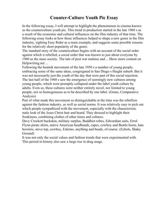 Counter-Culture Youth Pic Essay
In the following essay, I will attempt to highlight the phenomenon in cinema known
as the counterculture youth pic. This trend in production started in the late 1960 s as
a result of the economic and cultural influences on the film industry of that time. The
following essay looks at how those influences helped to shape a new genre in the film
industry, sighting Easy Rider as a main example, and suggests some possible reasons
for the relatively short popularity of the genre.
The standard story of the counterculture begins with an account of the social order
against which it rebelled, a social order that was known to just about everyone by
1960 as the mass society. The tale of post war malaise and... Show more content on
Helpwriting.net ...
Following the beatnik movement of the late 1950 s a number of young people,
embracing some of the same ideas, congregated in San Diego s Haight suburb. But it
was not necessarily just the youth of the day that were part of this social rejection.
The last half of the 1960 s saw the emergence of seemingly new cultures among
young people, which were promptly collapsed under the label youth culture by
adults. Even so, these cultures were neither entirely novel, nor limited to young
people, nor so homogeneous as to be described by one label. (Grans, Comparative
Analysis)
Part of what made this movement so distinguishable at the time was the rebellion
against the fashion industry, as well as social norms. It was relatively easy to pick out
which people sympathized with the movement, especially with the characteristic
male look of the Jesus Christ hair and beard. They dressed to highlight their
freakiness, combining clothes of other times and cultures.
Davy Crockett buckskin, military surplus, Buddhist robes, Edwardian suits, Errol
Flynn pirate shirts, native American headbands, capes, cowboy and Beatle boots, hats
bowlers, stove top, cowboy, Eskimo, anything and beads, of course. (Echols, Shaky
Ground)
It was not only the social values and fashion trends that were experimented with.
This period in history also saw a large rise in drug usage.
 