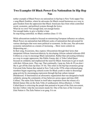 Two Examples Of Black Power-Era Nationalism In Hip Hop
Nas
nother example of Black Power era nationalism in hip hop is New York rapper Nas
s song Black Zombies, where he advocates for Black owned businesses as a way to
gain freedom from the oppression that Black Americans face from white controlled
social, economic, and political systems through the lyrics:
What do we own? Not enough land, not enough homes
Not enough banks, to give a brother a loan
So stop being controlled, we Black zombies (lines 13 15)
While afrocentrism tended to focused on minimizing European influence on culture,
Black Power era nationalism had different scales of nationalism that advocated for
various ideologies that were more political or economic. In this case, Nas advocates
economic nationalism as a means of increasing ... Show more content on
Helpwriting.net ...
In their song, Excursions, they express Afrocentrism through their lyrics that
interpreted African Americanethnicity by developing African cultural referents (Hill
Collins) as a way to encourage Black nationalism. Rather than advocating militancy
as a way to escape oppression, like Public Enemy did, A Tribe Called Quest
focused on solidarity and emphasized the need for Black Americans to get in touch
with their African roots. They rap, That continually, I pop my Zulu sh /If you don t
like it, get off the Zulu tip (lines 14 16). This refers to the hip hop awareness group
Universal Zulu Nation that started in New York in the 1970s when reformed gang
members began organizing cultural events for Black youth in order to discourage
gang activity by encouraging expression through hip hop culture instead
(Henderson). It functioned as an afrocentric organization that was designed to build
solidarity among the community of true believers across space and time (Hill
Collins). The name Zulu Nation in itself takes inspiration from the release of a
British feature film on the Zulu Tribe of southeastern Africa (Decker). A Tribe
Called Quest is criticizing the people that pretend to be part of the Zulu movement,
but don t follow what the movement stands for. One of the laws of the Universal
Zulu Nation is The Zulu Nation is no gang. It is an
 