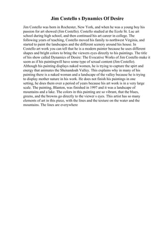 Jim Costello s Dynamics Of Desire
Jim Costello was born in Rochester, New York, and when he was a young boy his
passion for art showed (Jim Costello). Costello studied at the Ecole St. Luc art
school during high school, and then continued his art career in college. The
following years of teaching, Costello moved his family to northwest Virginia, and
started to paint the landscapes and the different scenery around his house. In
Costello art work you can tell that he is a modern painter because he uses different
shapes and bright colors to bring the viewers eyes directly to his paintings. The title
of his show called Dynamics of Desire: The Evocative Works of Jim Costello make it
seem as if his paintingwill have some type of sexual content (Jim Costello).
Although his painting displays naked women, he is trying to capture the spirt and
energy that animates the Shenandoah Valley. This explains why in many of his
painting there is a naked woman and a landscape of the valley because he is trying
to display mother nature in his work. He does not finish his paintings in one
setting, he does them over a period of years because his art work is in a very large
scale. The painting, Blanton, was finished in 1997 and it was a landscape of
mountains and a lake. The colors in this painting are so vibrant, that the blues,
greens, and the browns go directly to the viewer s eyes. This artist has so many
elements of art in this piece, with the lines and the texture on the water and the
mountains. The lines are everywhere
 