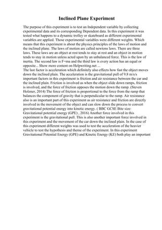 Inclined Plane Experiment
The purpose of this experiment is to test an Independent variable by collecting
experimental data and its corresponding Dependent data. In this experiment it was
tested what happens to a dynamic trolley or skateboard as different experimental
variables are applied. Those experimental variables were different weights. Which
means that this experiment is about the physics principles of the laws of motion and
the inclined plane. The laws of motion are called newtons laws. There are three
laws. These laws are an object at rest tends to stay at rest and an object in motion
tends to stay in motion unless acted upon by an unbalanced force. This is the law of
inertia. The second law is F=ma and the third law is every action has an equal or
opposite... Show more content on Helpwriting.net ...
The last factor is acceleration which definitely also effects how fast the object moves
down the inclined plain. The acceleration is the gravitational pull of 9.8 m/s/s
important factors in this experiment is friction and air resistance between the car and
the inclined plain. Friction is involved as when the object slide down ramps, friction
is involved, and the force of friction opposes the motion down the ramp. (Steven
Holzner, 2014) The force of friction is proportional to the force from the ramp that
balances the component of gravity that is perpendicular to the ramp. Air resistance
also is an important part of this experiment as air resistance and friction are directly
involved in the movement of the object and can slow down the process to convert
gravitational potential energy into kinetic energy. ( BBC GCSE Bite size:
Gravitational potential energy (GPE) , 2016) Another force involved in this
experiment is the gravitational pull. This is also another important force involved in
this experiment and the movement of the car down the inclined plain. In the case of
this experiment different weights was used to test the acceleration of the heavier
vehicle to test the hypothesis and theme of the experiment. In this experiment
Gravitational Potential Energy (GPE) and Kinetic Energy (KE) both play an important
 