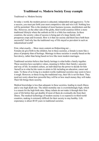 Traditional vs. Modern Society Essay example
Traditional vs. Modern Society
In today s world, the modern person is educated, independent and aggressive. To be
a success, you must put forth your most competitive side and win it all. Nothing less
will be permitted. This is the mindset of most business tycoons, stockbrokers and the
like. However, on the other side of the globe, third world countries follow a more
traditional lifestyle where the outlook on life is a little less malicious. In these
countries, the society s idea of success is being part of a large family with
prosperous crops and livestock. How is it that our society and theirs have both been
successful? And why has the traditional way of life stayed so prevalent in such an
industrialized world?
First, what exactly ... Show more content on Helpwriting.net ...
Females do give birth to the children, but in these societies, a female is more like a
piece of property than of heritage. Marriage in these societies is usually based on the
best dowry, rather than being based on love like most modern marriages.
Traditional societies believe that family heritage is what holds a family together.
These societies have ascriptive values, meaning to follow their family s ancestry
and way of life. In modern culture, an individual has the power to decide for him
/herself as to what he/she wants to attain in life including an education, career and
mate. To those of us living in a modern world, traditional societies may seem to have
it rough. However, to those living the traditional way, their life is set for them. They
need not worry about how powerful they will be or how much money they will make.
Their life brings them security.
Medical knowledge is less than adequate in these societies, leading to much illness
and a very high death rate. The infant mortality rate is overwhelmingly high, which
is a reason for the high birth rates. Many infants do not make it through their first
year of life before they get deathly ill most of them do eventually die from their
illness. The medical technology of modern society is so expensive to third world
countries, making it extremely difficult for their society to stay healthy. Life
expectancy is about 40 45 years in traditional societies.
 