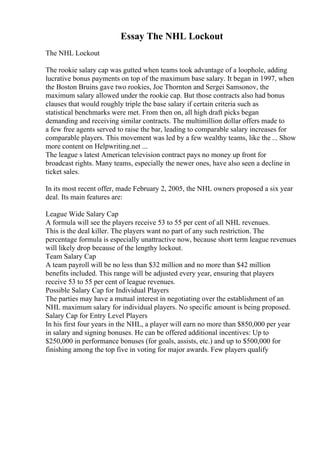 Essay The NHL Lockout
The NHL Lockout
The rookie salary cap was gutted when teams took advantage of a loophole, adding
lucrative bonus payments on top of the maximum base salary. It began in 1997, when
the Boston Bruins gave two rookies, Joe Thornton and Sergei Samsonov, the
maximum salary allowed under the rookie cap. But those contracts also had bonus
clauses that would roughly triple the base salary if certain criteria such as
statistical benchmarks were met. From then on, all high draft picks began
demanding and receiving similar contracts. The multimillion dollar offers made to
a few free agents served to raise the bar, leading to comparable salary increases for
comparable players. This movement was led by a few wealthy teams, like the ... Show
more content on Helpwriting.net ...
The league s latest American television contract pays no money up front for
broadcast rights. Many teams, especially the newer ones, have also seen a decline in
ticket sales.
In its most recent offer, made February 2, 2005, the NHL owners proposed a six year
deal. Its main features are:
League Wide Salary Cap
A formula will see the players receive 53 to 55 per cent of all NHL revenues.
This is the deal killer. The players want no part of any such restriction. The
percentage formula is especially unattractive now, because short term league revenues
will likely drop because of the lengthy lockout.
Team Salary Cap
A team payroll will be no less than $32 million and no more than $42 million
benefits included. This range will be adjusted every year, ensuring that players
receive 53 to 55 per cent of league revenues.
Possible Salary Cap for Individual Players
The parties may have a mutual interest in negotiating over the establishment of an
NHL maximum salary for individual players. No specific amount is being proposed.
Salary Cap for Entry Level Players
In his first four years in the NHL, a player will earn no more than $850,000 per year
in salary and signing bonuses. He can be offered additional incentives: Up to
$250,000 in performance bonuses (for goals, assists, etc.) and up to $500,000 for
finishing among the top five in voting for major awards. Few players qualify
 
