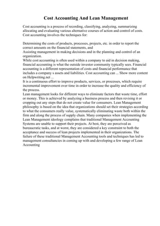 Cost Accounting And Lean Management
Cost accounting is a process of recording, classifying, analyzing, summarizing
allocating and evaluating various alternative courses of action and control of costs.
Cost accounting involves the techniques for:
Determining the costs of products, processes, projects, etc. in order to report the
correct amounts on the financial statements, and
Assisting management in making decisions and in the planning and control of an
organization.
While cost accounting is often used within a company to aid in decision making,
financial accounting is what the outside investor community typically sees. Financial
accounting is a different representation of costs and financial performance that
includes a company s assets and liabilities. Cost accounting can ... Show more content
on Helpwriting.net ...
It is a continuous effort to improve products, services, or processes, which require
incremental improvement over time in order to increase the quality and efficiency of
the process.
Lean management looks for different ways to eliminate factors that waste time, effort
or money. This is achieved by analyzing a business process and then revising it or
cropping out any steps that do not create value for consumers. Lean Management
philosophy is based on the idea that organizations should set their strategies according
to what the consumers really value, systematically eliminating waste both within the
firm and along the process of supply chain. Many companies when implementing the
Lean Management ideology complains that traditional Management Accounting
Systems are unable to support their projects. At best, they are perceived as
bureaucratic tasks, and at worst, they are considered a key constraint to both the
acceptance and success of lean projects implemented in their organizations. The
failure of these traditional Management Accounting tools and techniques has led to
management consultancies in coming up with and developing a few range of Lean
Accounting
 