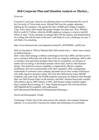Dell Corporate Plan and Situation Analysis or Market...
Overview.
It started 21 years ago, when he was ditching classes to sell homemade PCs out of
his University of Texas dorm room. Michael Dell was the scrappy underdog,
fighting for his company s life against the likes of IBM and Compaq Computer
Corp. with a direct sales model that people thought was plain nuts. Now, Michael
Dell is worth $17 billion, while his 40,000 employee company is about to top $40
billion in sales. Yet he continues to manage Dell with the urgency and determination
of a college kid with his back to the wall. I still think of us as a challenger, he says. I
still think of us attacking.
http://www.businessweek.com/magazine/content/03_44/b3856001_mz001.htm
Dell was founded in 1984 by Michael Dell. Dell started with a ... Show more content
on Helpwriting.net ...
Dell s value chain strategy combines technologies from Intel, IBM, and Microsoft to
serve customers efficiently and with state of the art computer technology. Dell is able
to introduce next generation products faster than its competitors can because its
market driven strategy is developed around a direct sales, built to order business
design. This distinctive process capability is supported by effective supplier,
distribution, and service partnerships with other companies. Dell s management
understands its customers since company personnel are in close contact with buyers
who make inquiries and place orders. Not only does Dell process some 500,000
telephone calls each week, but 65,000 corporate customers are linked to Dell through
their own Dell Premier Pages on the Internet, and Dell s Internet based sales reached
$50 million a day in 2000. Indeed, in 2001, Dell became leader in global market
share. (market driven strategy ch 1, http://highered.mcgraw hill.com/sites/dl/free
/0072466650/46701/cra66650_ch01.pdf#search=
dell%20external%20influences%20marketing%20strategy )
Social and Demographic Trends:
Technology Trends: One of the main reasons this industry, the computer hardware
industry, is so successful is because the market and technology are continually
 