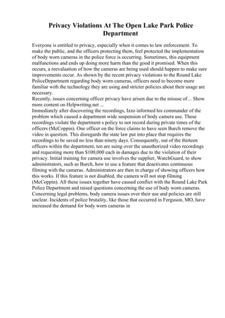 Privacy Violations At The Open Lake Park Police
Department
Everyone is entitled to privacy, especially when it comes to law enforcement. To
make the public, and the officers protecting them, feel protected the implementation
of body worn cameras in the police force is occurring. Sometimes, this equipment
malfunctions and ends up doing more harm than the good it promised. When this
occurs, a reevaluation of how the cameras are being used should happen to make sure
improvements occur. As shown by the recent privacy violations to the Round Lake
PoliceDepartment regarding body worn cameras, officers need to become more
familiar with the technology they are using and stricter policies about their usage are
necessary.
Recently, issues concerning officer privacy have arisen due to the misuse of... Show
more content on Helpwriting.net ...
Immediately after discovering the recordings, Izzo informed his commander of the
problem which caused a department wide suspension of body camera use. These
recordings violate the department s policy to not record during private times of the
officers (McCoppin). One officer on the force claims to have seen Burch remove the
video in question. This disregards the state law put into place that requires the
recordings to be saved no less than ninety days. Consequently, out of the thirteen
officers within the department, ten are suing over the unauthorized video recordings
and requesting more than $100,000 each in damages due to the violation of their
privacy. Initial training for camera use involves the supplier, WatchGuard, to show
administrators, such as Burch, how to use a feature that deactivates continuous
filming with the cameras. Administrators are then in charge of showing officers how
this works. If this feature is not disabled, the camera will not stop filming
(McCoppin). All these issues together have caused conflict with the Round Lake Park
Police Department and raised questions concerning the use of body worn cameras.
Concerning legal problems, body camera issues over their use and policies are still
unclear. Incidents of police brutality, like those that occurred in Ferguson, MO, have
increased the demand for body worn cameras in
 