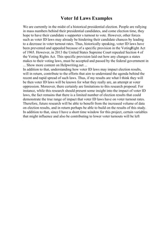 Voter Id Laws Examples
We are currently in the midst of a historical presidential election. People are rallying
in mass numbers behind their presidential candidates, and come election time, they
hope to have their candidate s supporter s turnout to vote. However, other forces
such as voter ID laws may already be hindering their candidate chances by leading
to a decrease in voter turnout rates. Thus, historically speaking, voter ID laws have
been prevented and appealed because of a specific provision in the VotingRight Act
of 1965. However, in 2013 the United States Supreme Court repealed Section 4 of
the Voting Rights Act. This specific provision laid out how any changes a states
makes to their voting laws, must be accepted and passed by the federal government in
... Show more content on Helpwriting.net ...
In addition to that, understanding how voter ID laws may impact election results,
will in return, contribute to the efforts that aim to understand the agenda behind the
recent and rapid spread of such laws. Thus, if my results are what I think they will
be then voter ID laws will be known for what they really are, an attempt at voter
oppression. Moreover, there certainly are limitations to this research proposal. For
instance, while this research should present some insight into the impact of voter ID
laws, the fact remains that there is a limited number of election results that could
demonstrate the true range of impact that voter ID laws have on voter turnout rates.
Therefore, future research will be able to benefit from the increased volume of data
on election results, and in return perhaps be able to build on the results of this study.
In addition to that, since I have a short time window for this project, certain variables
that might influence and also be contributing to lower voter turnouts will be left
 