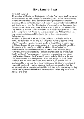 Plavix Research Paper
Plavix (Clopidogrel)
The drug that will be discussed in this paper is Plavix. Plavix saves peoples veins and
arteries from clotting, so it saves people s lives every day. The pharmaceutical Drug
Plavix is a blood thinner. Blood thinners are used to prevent heart attacks most
commonly. Plavix is a blood thinner, which means it prevents the formation of blood
clots in arteries, or veins. They do not get rid of existing clots, but they prevent them
from getting any bigger. When blood thinners are taken with a drug called Aspirin,
they prevent the platelets, or a type of blood cell, from sticking together and forming
clots. Taking Plavix with Aspirin can also relieve chest pain. Although Plavix can
help prevent heart attacks and blood clots, there ... Show more content on
Helpwriting.net ...
The chemical formula is C16H16ClNO2SH2SO4 and its molecular weight is
419.9. The molar mass for this drug is 321.82 g/mol. Normally, a person should
take 300 mg, unless prescribed more or less. Even though Plavix is usually taken
in 300 mg. dosages, it is sold to many patients in 75 mg. as well as 300 mg. tablets.
The address of the manufacturer of Plavix is Bristol Myers Squibb/Sanofi
Pharmaceuticals Partnership Bridgewater, NJ 08807. Plavix s website is http:/
/www.bms.com/pages/default.aspx. The manufacturers names are Bristol Myers
Squibb and Sanofi Pharmacueticals. If someone is pregnant, there is no known
risk if you take this drug. But, if you drink alcohol and take this drug at the same
time, there could be fatal consequences. Lastly, even though it is called a blood
thinner, it does not actually make your blood thinner. It just prevents clots. In
conclusion, Plavix is a drug that is also a blood thinner. It is taken by mouth and it
reacts with platelets. By reacting with these platelets, it prevents clots. But, there
are some side effects, some of which could be fatal. And lastly, you can buy this drug
from Bristol Myers Squibb and Sanofi Pharmacueticals. That is why Plavix saves
people s lives every
 