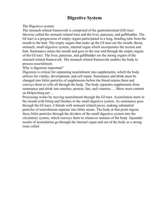 Digestive System
The Digestive system:
The stomach related framework is comprised of the gastrointestinal (GI) tract
likewise called the stomach related tract and the liver, pancreas, and gallbladder. The
GI tract is a progression of empty organs participated in a long, bending tube from the
mouth to the butt. The empty organs that make up the GI tract are the mouth, throat,
stomach, small digestive system, internal organ which incorporates the rectum and
butt. Sustenance enters the mouth and goes to the rear end through the empty organs
of the GI tract. The liver, pancreas, and gallbladder are the strong organs of the
stomach related framework. The stomach related framework enables the body to
process nourishment.
Why is digestion important?
Digestion is critical for separating nourishment into supplements, which the body
utilizes for vitality, development, and cell repair. Sustenance and drink must be
changed into littler particles of supplements before the blood retains them and
conveys them to cells all through the body. The body separates supplements from
sustenance and drink into starches, protein, fats, and vitamins. ... Show more content
on Helpwriting.net ...
Processing works by moving nourishment through the GI tract. Assimilation starts in
the mouth with biting and finishes in the small digestive system. As sustenance goes
through the GI tract, it blends with stomach related juices, making substantial
particles of nourishment separate into littler atoms. The body at that point ingests
these littler particles through the dividers of the small digestive system into the
circulatory system, which conveys them to whatever remains of the body. Squander
results of assimilation go through the internal organ and out of the body as a strong
issue called
 