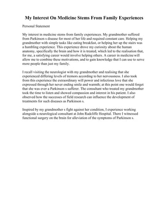 My Interest On Medicine Stems From Family Experiences
Personal Statement
My interest in medicine stems from family experiences. My grandmother suffered
from Parkinson s disease for most of her life and required constant care. Helping my
grandmother with simple tasks like eating breakfast, or helping her up the stairs was
a humbling experience. This experience drove my curiosity about the human
anatomy, specifically the brain and how it is treated, which led to the realisation that,
for me, a satisfying career would involve helping others. A career in medicinewill
allow me to combine these motivations, and to gain knowledge that I can use to serve
more people than just my family.
I recall visiting the neurologist with my grandmother and realising that she
experienced differing levels of tremors according to her nervousness. I also took
from this experience the extraordinary will power and infectious love that she
expressed through her never ending smile and warmth; at this point one would forget
that she was ever a Parkinson s sufferer. The consultant who treated my grandmother
took the time to listen and showed compassion and interest in his patient. I also
observed how the successes of field research can influence the development of
treatments for such diseases as Parkinson s.
Inspired by my grandmother s fight against her condition, I experience working
alongside a neurological consultant at John Radcliffe Hospital. There I witnessed
functional surgery on the brain for alleviation of the symptoms of Parkinson s.
 
