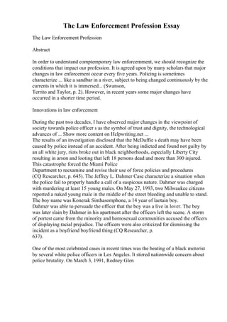 The Law Enforcement Profession Essay
The Law Enforcement Profession
Abstract
In order to understand comptemporary law enforcemment, we should recognize the
conditions that impact our profession. It is agreed upon by many scholars that major
changes in law enforcement occur every five years. Policing is sometimes
characterize ... like a sandbar in a river, subject to being changed continuously by the
currents in which it is immersed... (Swanson,
Territo and Taylor, p. 2). However, in recent years some major changes have
occurred in a shorter time period.
Innovations in law enforcement
During the past two decades, I have observed major changes in the viewpoint of
society towards police officer s as the symbol of trust and dignity, the technological
advances of ... Show more content on Helpwriting.net ...
The results of an investigation disclosed that the McDuffie s death may have been
caused by police instead of an accident. After being indicted and found not guilty by
an all white jury, riots broke out in black neighborhoods, especially Liberty City
resulting in arson and looting that left 18 persons dead and more than 300 injured.
This catastrophe forced the Miami Police
Department to reexamine and revise their use of force policies and procedures
(CQ Researcher, p. 645). The Jeffrey L. Dahmer Case characterize a situation when
the police fail to properly handle a call of a suspicous nature. Dahmer was charged
with murdering at least 15 young males. On May 27, 1993, two Milwaukee citizens
reported a naked young male in the middle of the street bleeding and unable to stand.
The boy name was Konerak Sinthasomphone, a 14 year of laotain boy.
Dahmer was able to persuade the officer that the boy was a live in lover. The boy
was later slain by Dahmer in his apartment after the officers left the scene. A storm
of portest came from the minority and homosexual communities accused the officers
of displaying racial prejudice. The officers were also criticized for dismissing the
incident as a boyfriend boyfriend thing (CQ Researcher, p.
637).
One of the most celebrated cases in recent times was the beating of a black motorist
by several white police officers in Los Angeles. It stirred nationwide concern about
police brutality. On March 3, 1991, Rodney Glen
 
