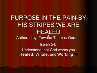 PURPOSE IN THE PAIN-BYPURPOSE IN THE PAIN-BY
HIS STRIPES WE AREHIS STRIPES WE ARE
HEALEDHEALED
Authored by: Tawana Thomas-GordonAuthored by: Tawana Thomas-Gordon
Isaiah 54:Isaiah 54:
Understand that God wants youUnderstand that God wants you
HealedHealed,, WholeWhole, and, and WorkingWorking!!!!!!!!
 