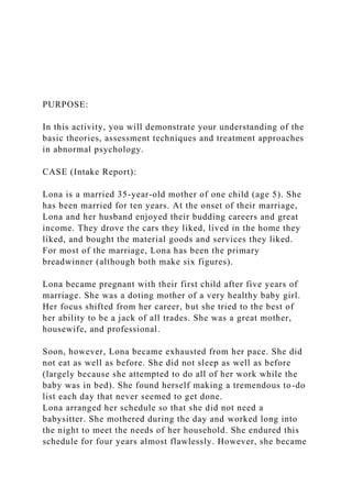 PURPOSE:
In this activity, you will demonstrate your understanding of the
basic theories, assessment techniques and treatment approaches
in abnormal psychology.
CASE (Intake Report):
Lona is a married 35-year-old mother of one child (age 5). She
has been married for ten years. At the onset of their marriage,
Lona and her husband enjoyed their budding careers and great
income. They drove the cars they liked, lived in the home they
liked, and bought the material goods and services they liked.
For most of the marriage, Lona has been the primary
breadwinner (although both make six figures).
Lona became pregnant with their first child after five years of
marriage. She was a doting mother of a very healthy baby girl.
Her focus shifted from her career, but she tried to the best of
her ability to be a jack of all trades. She was a great mother,
housewife, and professional.
Soon, however, Lona became exhausted from her pace. She did
not eat as well as before. She did not sleep as well as before
(largely because she attempted to do all of her work while the
baby was in bed). She found herself making a tremendous to-do
list each day that never seemed to get done.
Lona arranged her schedule so that she did not need a
babysitter. She mothered during the day and worked long into
the night to meet the needs of her household. She endured this
schedule for four years almost flawlessly. However, she became
 