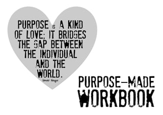 Purpose is a kind
of love; it bridges
 the gap between
  the individual
     and the
      world.	
  	
  
       Umair Haque

                     PURPOSE-MADE
                     workbook   
 