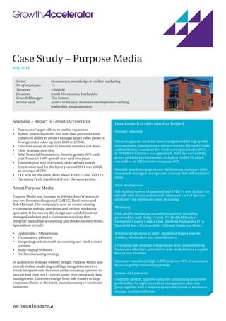 Case Study – Purpose Media
July 2014
Sector: 	 Ecommerce, web design & on-line marketing
No of employees: 	 13
Turnover: 	 £500,000
Location: 	 South Normanton, Derbyshire
Growth Manager: 	 Tim Sutton
Service used: 	Access to finance, Business development coaching,
leadership  management
Snapshot – impact of GrowthAccelerator
•	Purchase of larger offices to enable expansion
•	Robust internal systems and workflow processes have
enhanced ability to project manage larger value projects.
Average order value up from £500 to £7,500.
•	Directors aware of need to become enablers not doers
•	Clear strategic direction
•	Solid financial foundations, historic growth 30% each
year. Forecast 140% growth over next two years
•	Turnover year end 2012 was £280K (before Growth
Accelerator) and for the latest year end 2014 was £500K,
an increase of 78%
•	FTE jobs for the same dates above 4.5 FTEs and 13 FTEs
•	Operating Profit has doubled over the same period.
About Purpose Media
Purpose Media was founded in 2009 by Matt Wheatcroft
and two former colleagues of EMTEX, Tim Lenton and
Rob Marshall. The company is now an award winning
e-commerce website developer and on-line marketing
specialist. It focuses on the design and build of content
managed websites and e-commerce solutions that
integrate back office accounting and stock control systems.
Specialisms include:
•	Updateable CMS websites
•	E-commerce websites
•	Integrating websites with accounting and stock control
systems
•	Multi-lingual websites
•	On-line marketing strategy
In addition to bespoke website design, Purpose Media also
provide online marketing and Sage integration services
which integrate web, business and accounting systems, to
provide real time stock control, order processing and data
management. Customers range from sole traders to large
corporate clients in the retail, manufacturing or wholesale
industries.
How GrowthAccelerator has helped
Strategic planning
The management team has been strengthened by high profile
non-executive appointments. Adviser/mentor, Richard Crooks
and marketing consultant Bev Cook were appointed in 2012.
In 2014 Brett Critchley was appointed. Brett has successfully
grown and sold two businesses, including Orchid IT, which
was sold to an £80 turnover company, GCI.
Monthly board meetings ensure the business continues to be
structured, managed and operated in a way that will maximise
value.
Team development
A formalised system of appraisal and KPI’s/ in now in place for
all staff, with clearly understood values and a set of “person
attributes” are referenced when recruiting.
Marketing
High profile marketing campaigns continue, including
partnerships with Derby County FC, Sheffield Steelers.
Derbyshire County Cricket Club, Sheffield Wednesday FC 
Mansfield Town FC, Mansfield 2020 and Marketing Derby.
A regular programme of direct marketing targets specific
retailers, wholesalers and manufacturers.
Leveraging new strategic relationships with complimentary
businesses who have potential to refer work delivers a regular
flow of new business
Customer retention is high at 98% and over 50% of customers
by an on-going consultancy package.
Systems and processes
Underpin growth, improve customer satisfaction and deliver
profitability. An eight-step client management plan is in
place together with a bespoke system for clients to be able to
manage multiple websites.
 