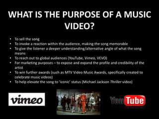 WHAT IS THE PURPOSE OF A MUSIC
            VIDEO?
• To sell the song
• To invoke a reaction within the audience, making the song memorable
• To give the listener a deeper understanding/alternative angle of what the song
  means
• To reach out to global audiences (YouTube, Vimeo, VEVO)
• For marketing purposes – to expose and expand the profile and credibility of the
  artist
• To win further awards (such as MTV Video Music Awards, specifically created to
  celebrate music videos)
• To help elevate the song to ‘iconic’ status (Michael Jackson Thriller video)
 