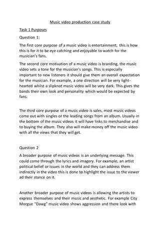 Music video production case study
Task 1 Purposes
Question 1:
The first core purpose of a music video is entertainment, this is how
this is for it to be eye catching and enjoyable to watch for the
musician’s fans.
The second core motivation of a music video is branding, the music
video sets a tone for the musician’s songs. This is especially
important to new listeners it should give them an overall expectation
for the musician. For example, a one direction will be very light-
hearted whilst a slipknot music video will be very dark. This gives the
bands their own look and personality which would be expected by
fans.
The third core purpose of a music video is sales, most music videos
come out with singles or the leading songs from an album. Usually in
the bottom of the music videos it will have links to merchandise and
to buying the album. They also will make money off the music video
with all the views that they will get.
Question 2
A broader purpose of music videos is an underlying message. This
could come through the lyrics and imagery. For example, an artist
political belief or issues in the world and they can address them
indirectly in the video this is done to highlight the issue to the viewer
ad their stance on it.
Another broader purpose of music videos is allowing the artists to
express themselves and their music and aesthetic. For example City
Morgue “Dawg” music video shows aggression and there look with
 