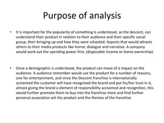 Purpose of analysis
• It is important for the popularity of something is understood, so the descent, can
understand their product in relation to their audience and their specific social
group, their bringing up and how they were schooled. Aspects that would attracts
others to their media products like horror, dialogue and narrative. A company
would work out the spending power first, (disposable income or home ownership).
• Once a demographic is understood, the product can move of a impact on the
audience. A audience remember would use the product for a number of reasons,
one for entertainment, and since the Descent franchise is internationally
acclaimed the customer will have recognized the brand and put his/her trust in it,
almost giving the brand a element of responsibility acclaimed and recognition, this
would further promote them to buy into the franchise more and find further
personal association wit the product and the themes of the franchise.
 