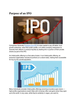 Purpose of an IPO
Companies Generally Purpose of an IPO to raise capital to pay off debts, fund
growth enterprise, raise their public profile, or to allow company interposers to
diversify their effects or produce liquidity by dealing all or a portion of their private
shares as part of the IPO.
An Initial public offering is a first sale of stock. In an Initial public offering, an
exclusive organization records its portions on a stock trade, making them accessible
for buy by the overall population.
Many individuals consider Initial public offerings enormous lucrative open doors —
high-profile organizations snatch titles with immense offer cost gains when they open
up to the world. In any case, while they're certainly in vogue, you want to
 