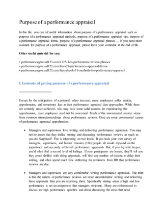 Purpose of a performance appraisal
In this file, you can ref useful information about purpose of a performance appraisal such as
purpose of a performance appraisal methods, purpose of a performance appraisal tips, purpose of
a performance appraisal forms, purpose of a performance appraisal phrases … If you need more
assistant for purpose of a performance appraisal, please leave your comment at the end of file.
Other useful material for you:
• performanceappraisal123.com/1125-free-performance-review-phrases
• performanceappraisal123.com/free-28-performance-appraisal-forms
• performanceappraisal123.com/free-ebook-11-methods-for-performance-appraisal
I. Contents of getting purpose of a performance appraisal
==================
Except for the anticipation of a potential salary increase, many employees suffer anxiety,
apprehension, and sometimes fear as their performance appraisal date approaches. While there
are certainly under-achievers who may have some solid reasons for experiencing this
apprehension, most employees need not be concerned. Much of this unwarranted anxiety stems
from common misunderstandings about performance reviews. Here are some unwarranted causes
of performance appraisal apprehension.
 Managers and supervisors love writing and delivering performance appraisals. You may
not be aware that they dislike writing and discussing performance reviews as much as
you do. Surprised? This is interesting on two levels. If you took your own survey of
managers, supervisors, and human resource (HR) people, all would expound on the
importance and necessity of formal performance appraisals. But, if you dig a bit deeper,
you’d often find a second level of feelings. If your participants are honest, they’ll tell you
they aren’t thrilled with doing appraisals, will find any number of reasons to delay their
writing, and often spend much time deflecting the reminders from HR that performance
reviews are due.
 Managers and supervisors are very comfortable writing performance appraisals. The truth
is that the writers of performance reviews are more uncomfortable writing and delivering
these appraisals than you are receiving them. Specifically stating areas of high and low
performance is not an assignment that managers welcome. Many are embarrassed to
discuss the high performance specifics and dread discussing the areas that need
 