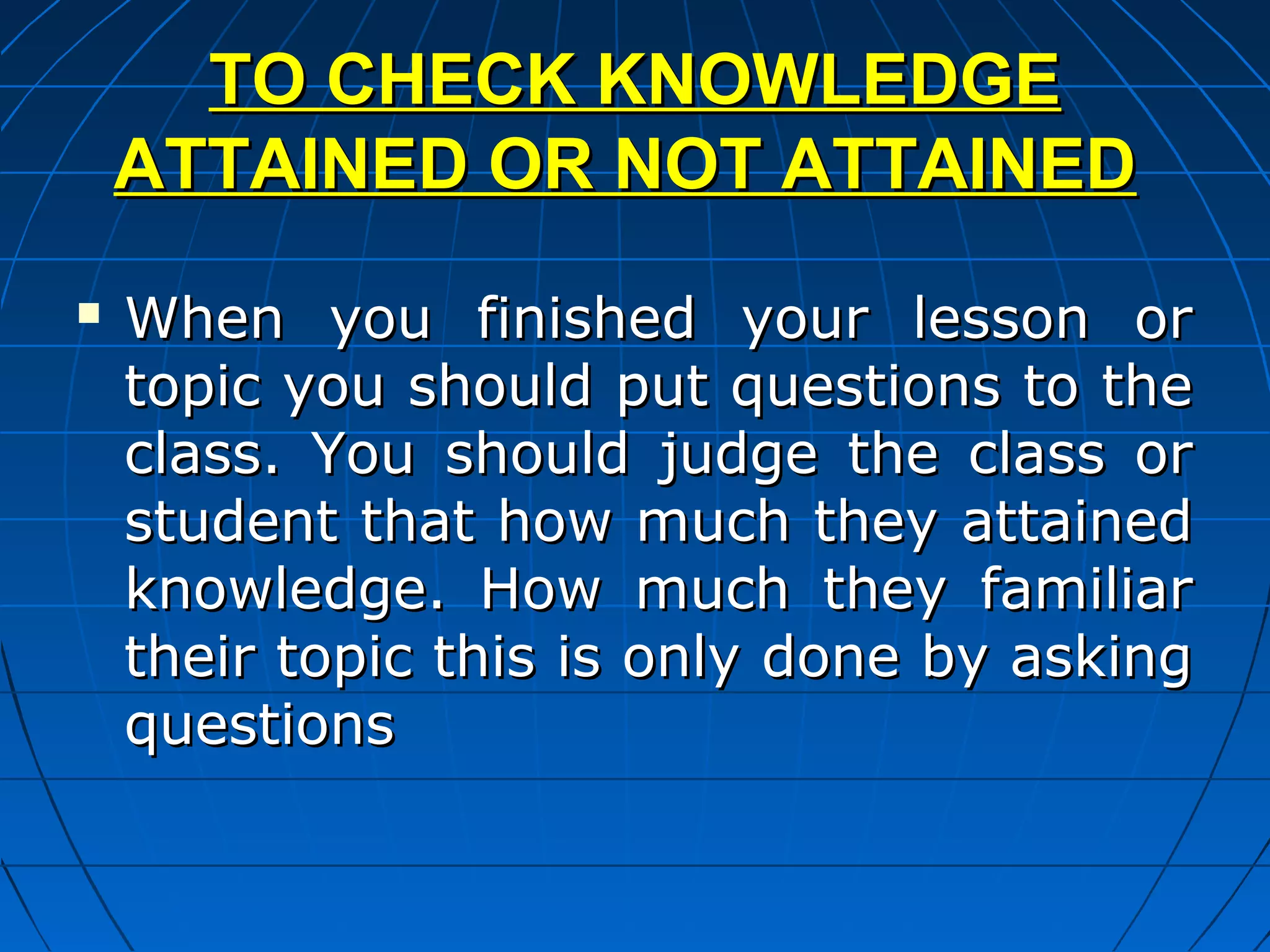 TO CHECK KNOWLEDGE
    ATTAINED OR NOT ATTAINED
   When you finished your lesson or
    topic you should put questions to the
    class. You should judge the class or
    student that how much they attained
    knowledge. How much they familiar
    their topic this is only done by asking
    questions
 