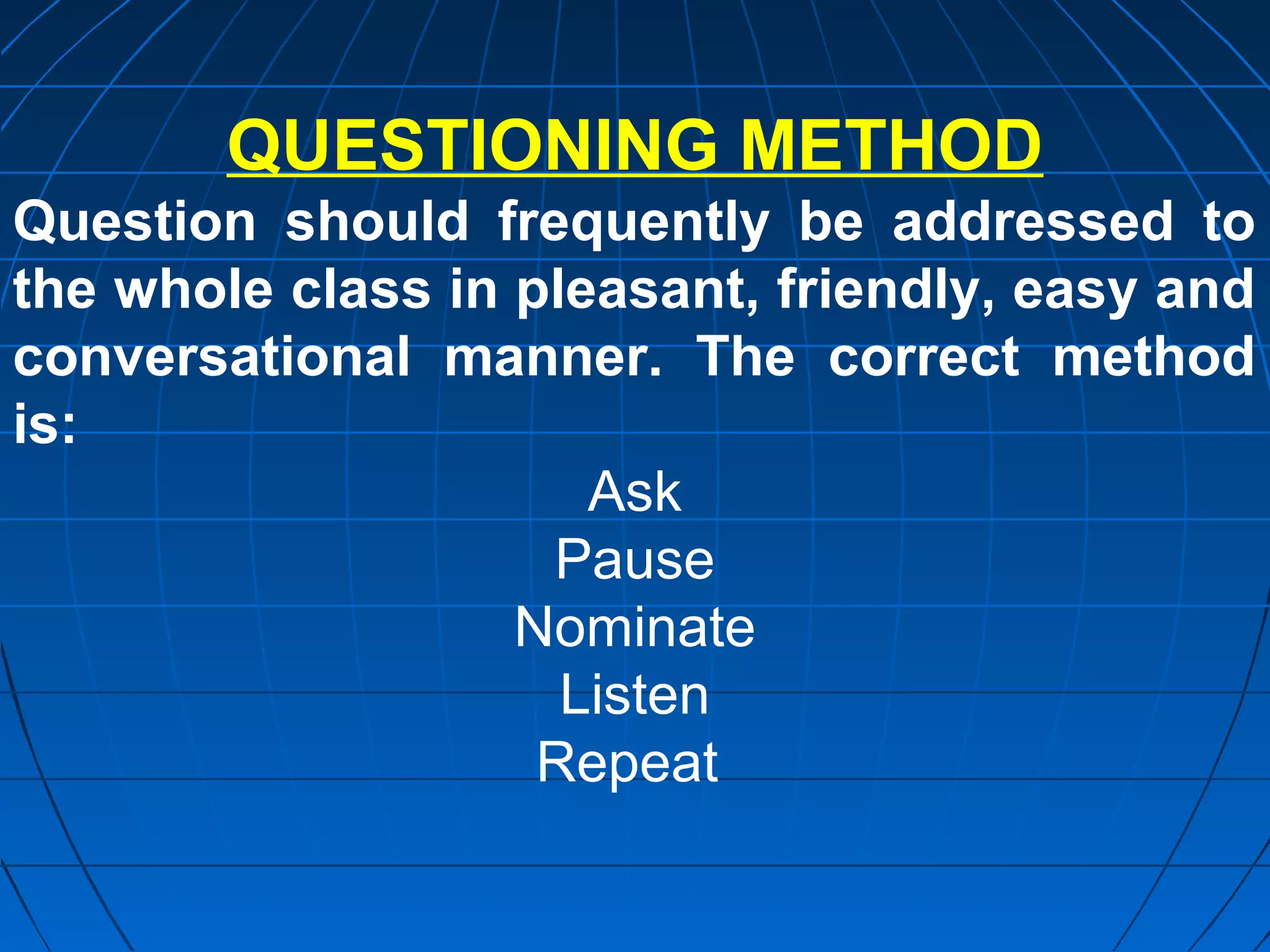 QUESTIONING METHOD
Question should frequently be addressed to
the whole class in pleasant, friendly, easy and
conversational manner. The correct method
is:
                      Ask
                    Pause
                   Nominate
                     Listen
                    Repeat
 