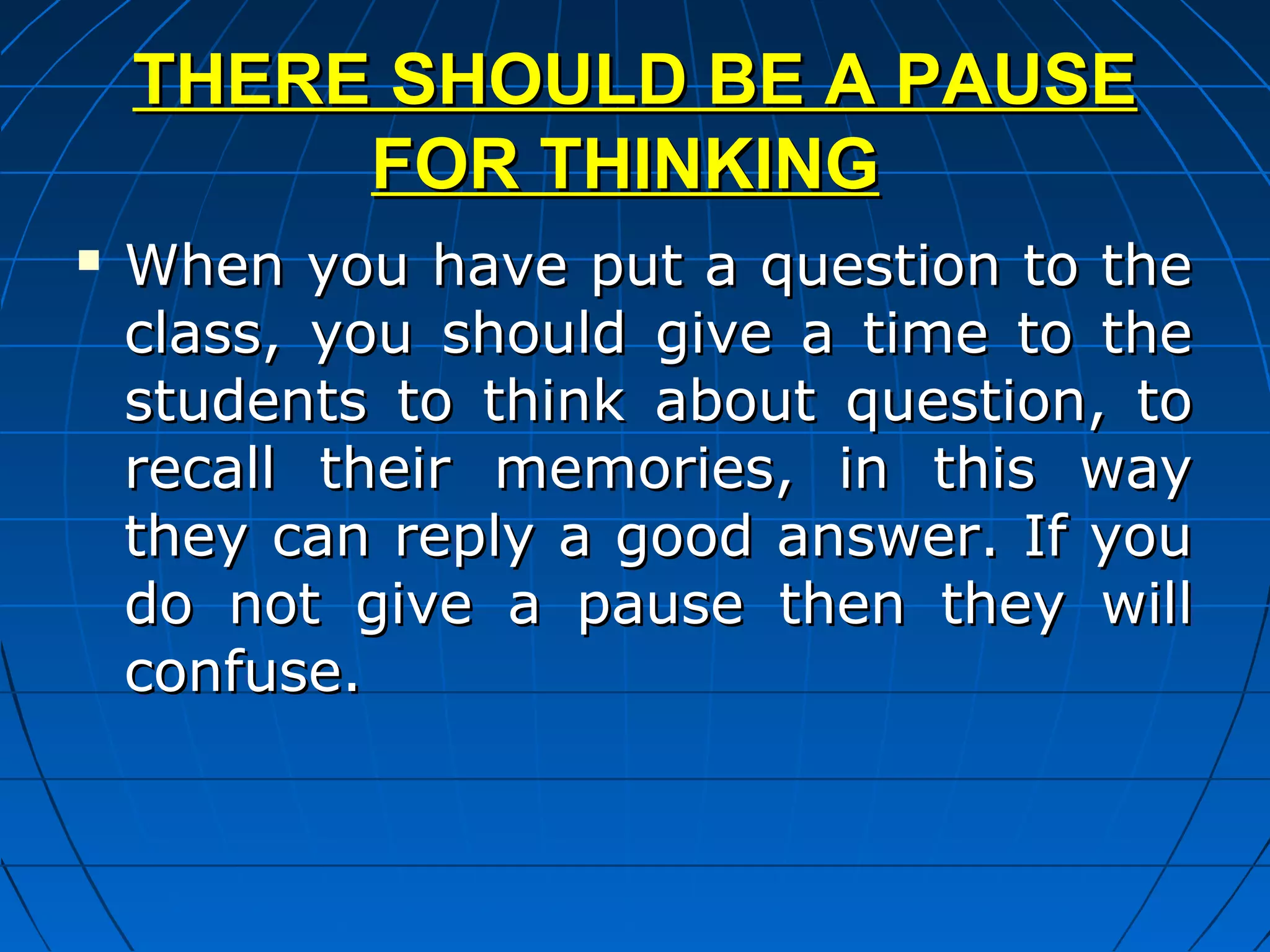 THERE SHOULD BE A PAUSE
         FOR THINKING
   When you have put a question to the
    class, you should give a time to the
    students to think about question, to
    recall their memories, in this way
    they can reply a good answer. If you
    do not give a pause then they will
    confuse.
 