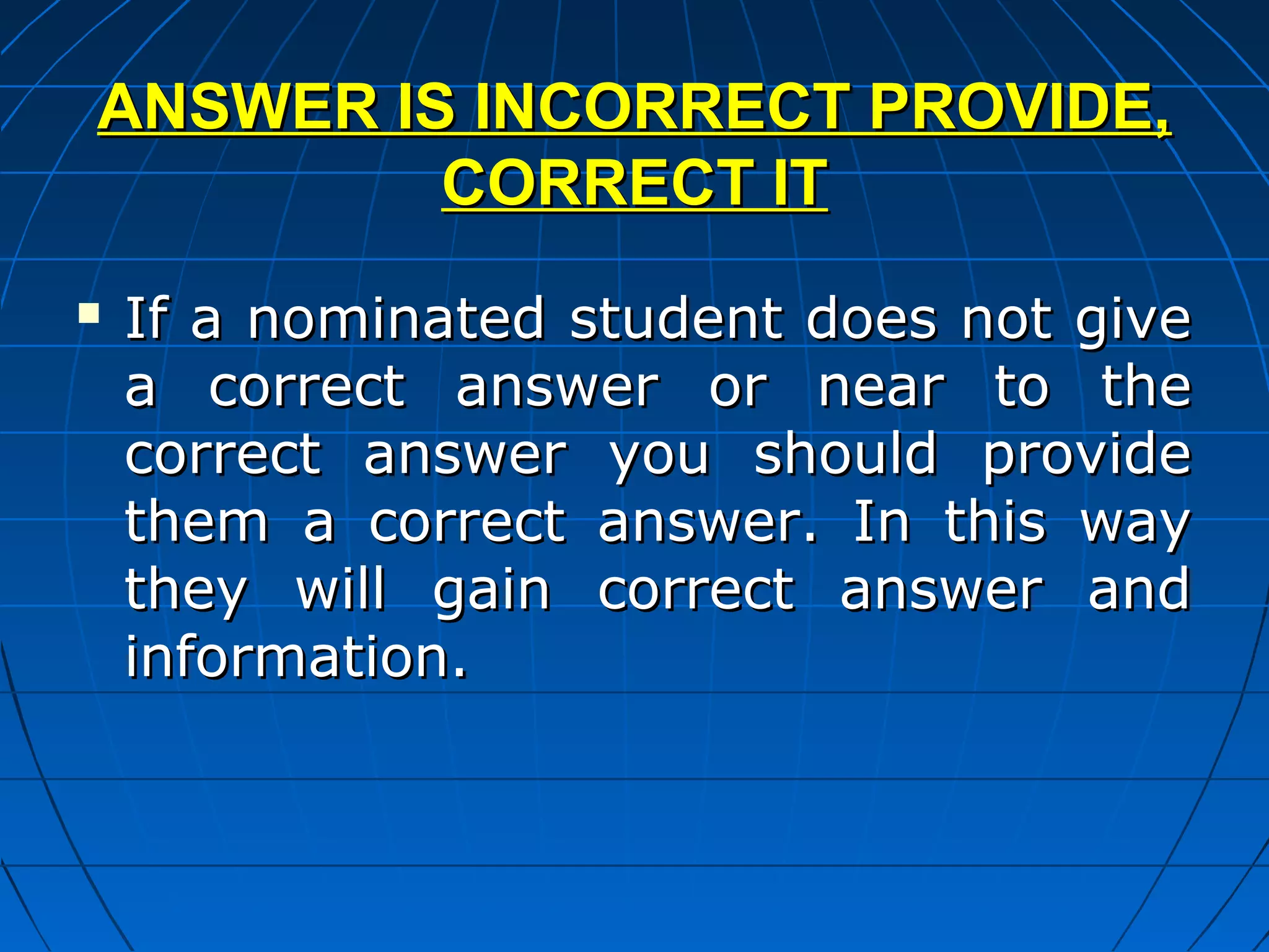 ANSWER IS INCORRECT PROVIDE,
         CORRECT IT
   If a nominated student does not give
    a correct answer or near to the
    correct answer you should provide
    them a correct answer. In this way
    they will gain correct answer and
    information.
 