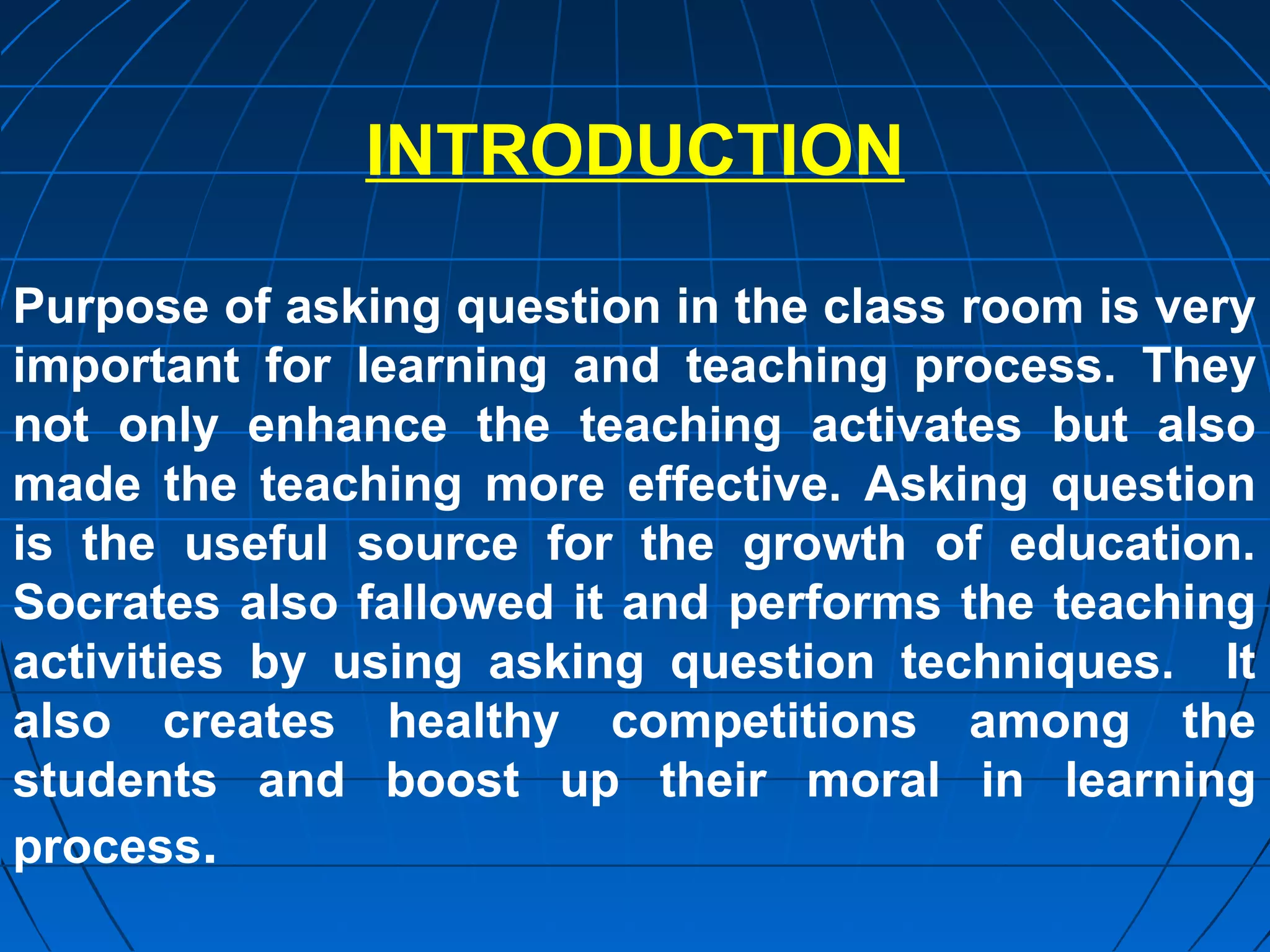 INTRODUCTION

Purpose of asking question in the class room is very
important for learning and teaching process. They
not only enhance the teaching activates but also
made the teaching more effective. Asking question
is the useful source for the growth of education.
Socrates also fallowed it and performs the teaching
activities by using asking question techniques. It
also creates healthy competitions among the
students and boost up their moral in learning
process.
 