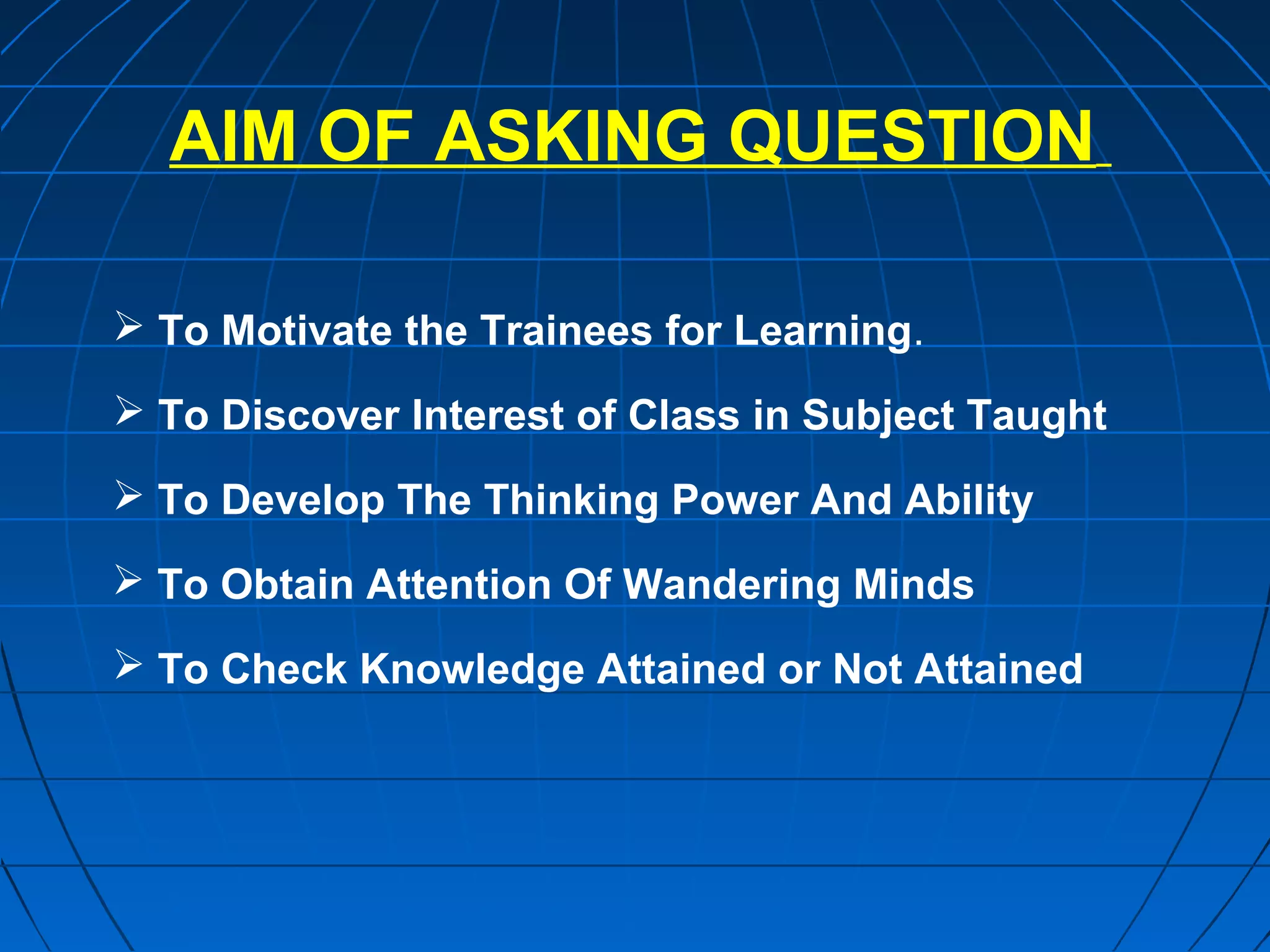 AIM OF ASKING QUESTION

 To Motivate the Trainees for Learning.

 To Discover Interest of Class in Subject Taught

 To Develop The Thinking Power And Ability

 To Obtain Attention Of Wandering Minds

 To Check Knowledge Attained or Not Attained
 